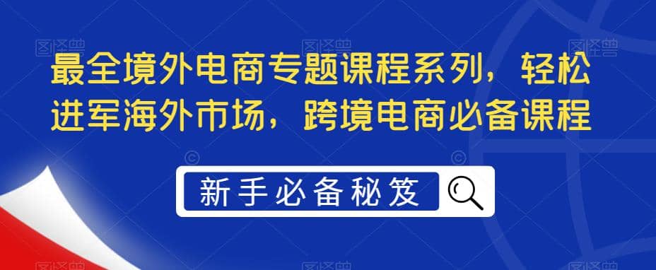 最全境外电商专题课程系列，轻松进军海外市场，跨境电商必备课程安创网-网创项目资源站-副业项目-创业项目-搞钱项目安创网