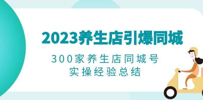 2023养生店·引爆同城，300家养生店同城号实操经验总结安创网-网创项目资源站-副业项目-创业项目-搞钱项目安创网