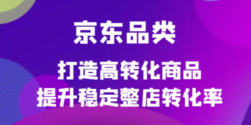 京东电商品类定制培训课程，打造高转化商品提升稳定整店转化率安创网-网创项目资源站-副业项目-创业项目-搞钱项目安创网