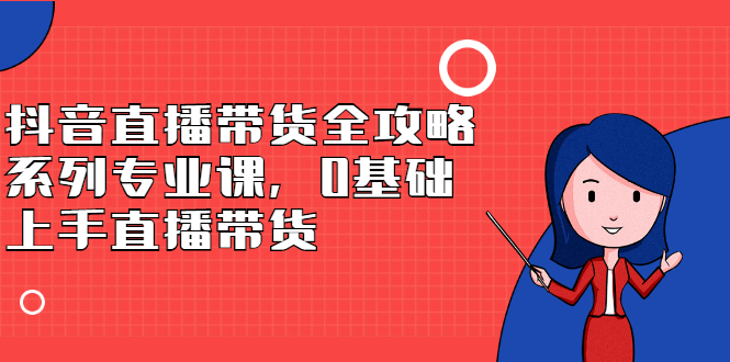 抖音直播带货全攻略系列专业课，0基础上手直播带货安创网-网创项目资源站-副业项目-创业项目-搞钱项目安创网