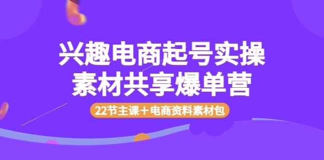 兴趣电商起号实操素材共享爆单营（22节主课＋电商资料素材包）安创网-网创项目资源站-副业项目-创业项目-搞钱项目安创网