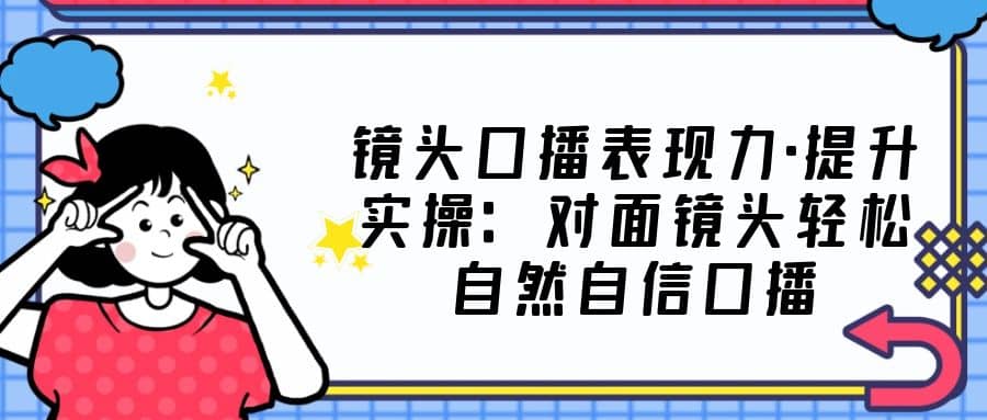 镜头口播表现力·提升实操：对面镜头轻松自然自信口播（23节课）安创网-网创项目资源站-副业项目-创业项目-搞钱项目安创网