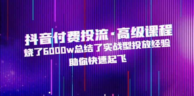 抖音付费投流·高级课程，烧了6000w总结了实战型投放经验，助你快速起飞安创网-网创项目资源站-副业项目-创业项目-搞钱项目安创网