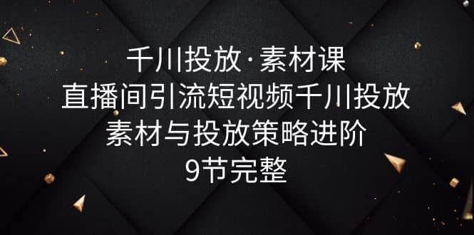 千川投放·素材课：直播间引流短视频千川投放素材与投放策略进阶，9节完整安创网-网创项目资源站-副业项目-创业项目-搞钱项目安创网