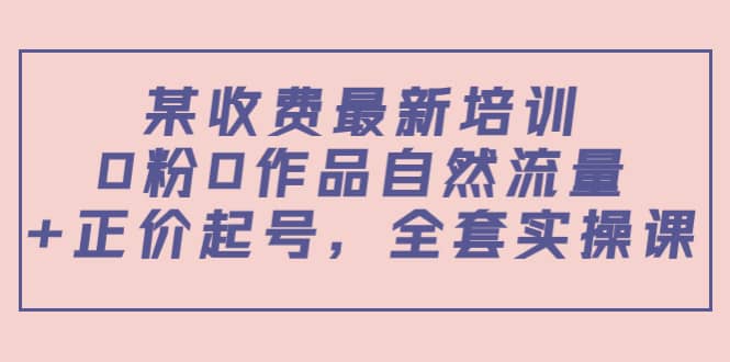 某收费最新培训：0粉0作品自然流量+正价起号，全套实操课安创网-网创项目资源站-副业项目-创业项目-搞钱项目安创网