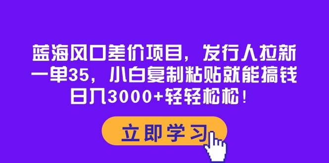 蓝海风口差价项目，发行人拉新，一单35，小白复制粘贴就能搞钱！日入3000+轻轻松松安创网-网创项目资源站-副业项目-创业项目-搞钱项目安创网