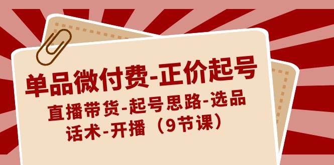单品微付费-正价起号：直播带货-起号思路-选品-话术-开播（9节课）安创网-网创项目资源站-副业项目-创业项目-搞钱项目安创网