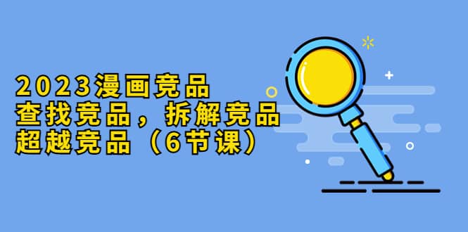 2023漫画竞品，查找竞品，拆解竞品，超越竞品（6节课）安创网-网创项目资源站-副业项目-创业项目-搞钱项目安创网