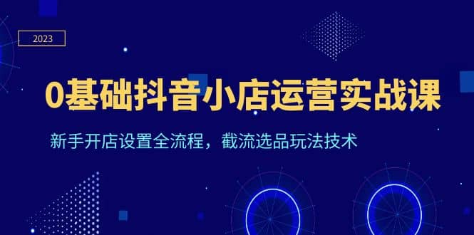 0基础抖音小店运营实战课，新手开店设置全流程，截流选品玩法技术安创网-网创项目资源站-副业项目-创业项目-搞钱项目安创网