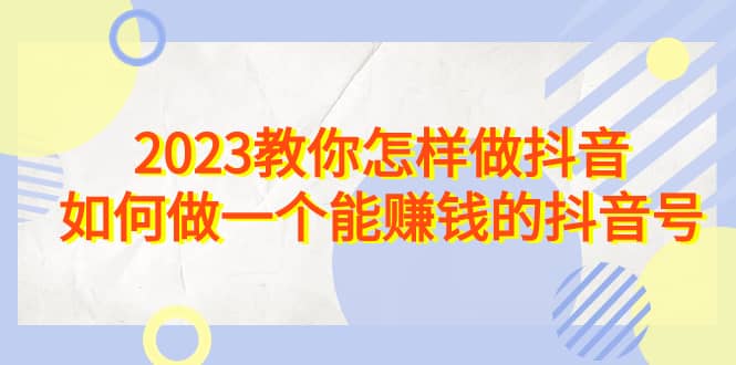 2023教你怎样做抖音，如何做一个能赚钱的抖音号（22节课）安创网-网创项目资源站-副业项目-创业项目-搞钱项目安创网