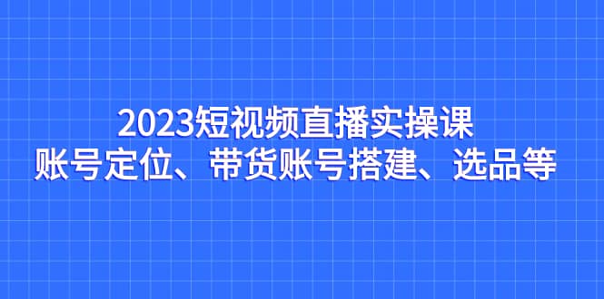 2023短视频直播实操课，账号定位、带货账号搭建、选品等安创网-网创项目资源站-副业项目-创业项目-搞钱项目安创网