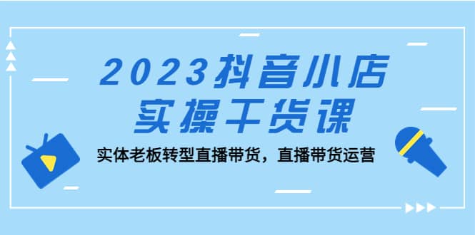 2023抖音小店实操干货课：实体老板转型直播带货，直播带货运营安创网-网创项目资源站-副业项目-创业项目-搞钱项目安创网