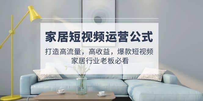 家居短视频运营公式：打造高流量，高收益，爆款短视频 家居行业老板必看安创网-网创项目资源站-副业项目-创业项目-搞钱项目安创网