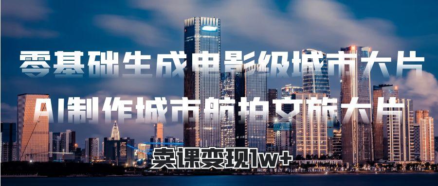 零基础生成电影级城市大片，AI制作城市航拍文旅大片，卖课变现1w+安创网-网创项目资源站-副业项目-创业项目-搞钱项目安创网
