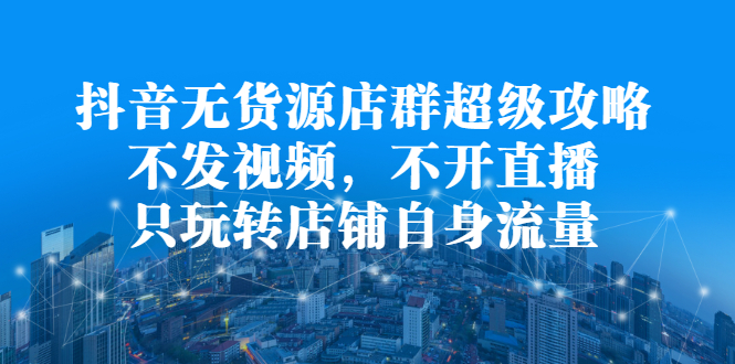 抖音无货源店群超级攻略：不发视频，不开直播，只玩转店铺自身流量安创网-网创项目资源站-副业项目-创业项目-搞钱项目安创网