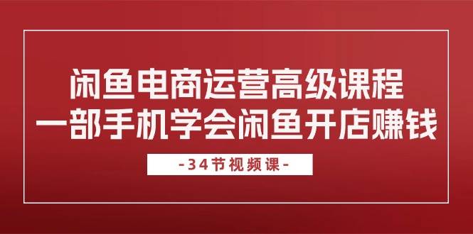 闲鱼电商运营高级课程，一部手机学会闲鱼开店赚钱（34节课）安创网-网创项目资源站-副业项目-创业项目-搞钱项目安创网