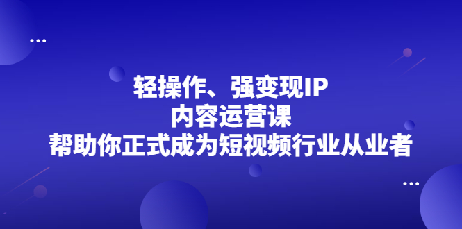 轻操作、强变现IP内容运营课，帮助你正式成为短视频行业从业者安创网-网创项目资源站-副业项目-创业项目-搞钱项目安创网