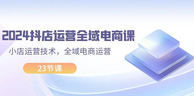 2024抖店运营-全域电商课，小店运营技术，全域电商运营（23节课）安创网-网创项目资源站-副业项目-创业项目-搞钱项目安创网
