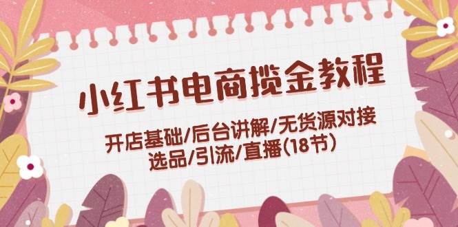 小红书电商揽金教程：开店基础/后台讲解/无货源对接/选品/引流/直播(18节)安创网-网创项目资源站-副业项目-创业项目-搞钱项目安创网
