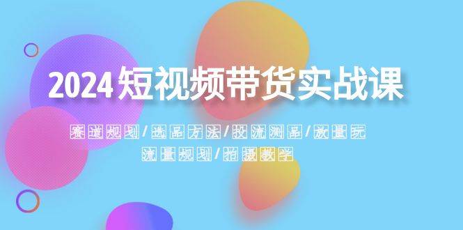2024短视频带货实战课：赛道规划·选品方法·投流测品·放量玩法·流量规划安创网-网创项目资源站-副业项目-创业项目-搞钱项目安创网
