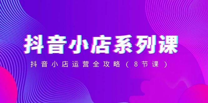 抖音小店-系列课，抖音小店运营全攻略（8节课）安创网-网创项目资源站-副业项目-创业项目-搞钱项目安创网