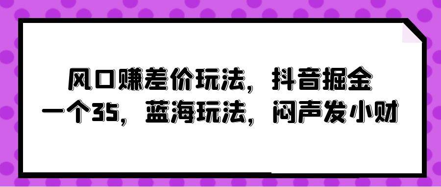 风口赚差价玩法，抖音掘金，一个35，蓝海玩法，闷声发小财安创网-网创项目资源站-副业项目-创业项目-搞钱项目安创网