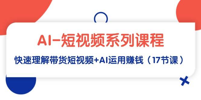 AI-短视频系列课程，快速理解带货短视频+AI运用赚钱（17节课）安创网-网创项目资源站-副业项目-创业项目-搞钱项目安创网