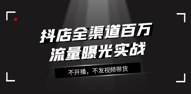 抖店-全渠道百万流量曝光实战，不开播，不发视频带货（16节课）安创网-网创项目资源站-副业项目-创业项目-搞钱项目安创网