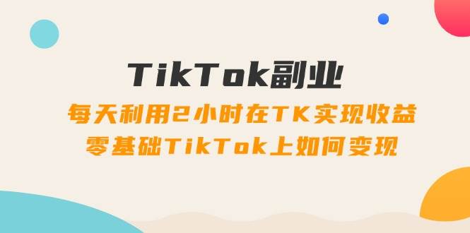 TikTok副业：每天利用2小时在TK实现收益，零基础TikTok上如何变现，34节程安创网-网创项目资源站-副业项目-创业项目-搞钱项目安创网