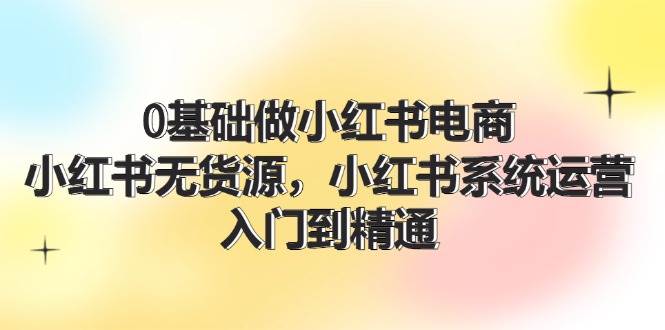 0基础做小红书电商，小红书无货源，小红书系统运营，入门到精通 (70节)安创网-网创项目资源站-副业项目-创业项目-搞钱项目安创网