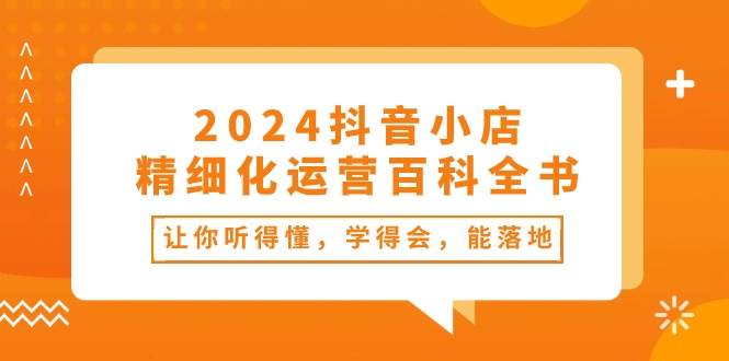 2024抖音小店-精细化运营百科全书：让你听得懂，学得会，能落地（34节课）安创网-网创项目资源站-副业项目-创业项目-搞钱项目安创网