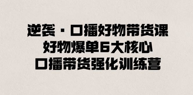 逆袭·口播好物带货课，好物爆单6大核心，口播带货强化训练营安创网-网创项目资源站-副业项目-创业项目-搞钱项目安创网