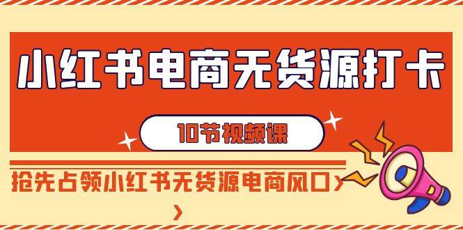 小红书电商-无货源打卡，抢先占领小红书无货源电商风口（10节课）安创网-网创项目资源站-副业项目-创业项目-搞钱项目安创网