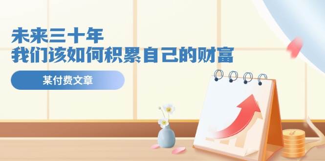 某公众号付费文《未来三十年，我们该如何积累自己的财富》安创网-网创项目资源站-副业项目-创业项目-搞钱项目安创网