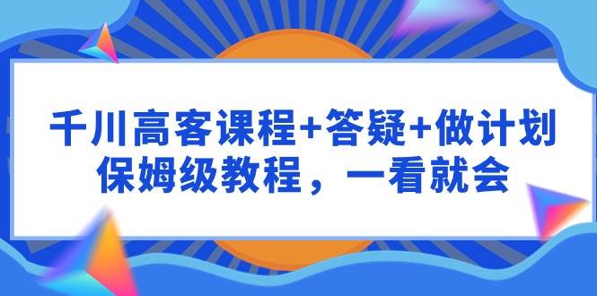 千川 高客课程+答疑+做计划，保姆级教程，一看就会安创网-网创项目资源站-副业项目-创业项目-搞钱项目安创网