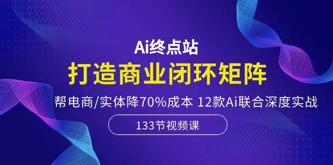 Ai终点站，打造商业闭环矩阵，帮电商/实体降70%成本，12款Ai联合深度实战安创网-网创项目资源站-副业项目-创业项目-搞钱项目安创网