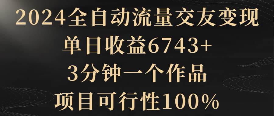 2024全自动流量交友变现，单日收益6743+，3分钟一个作品，项目可行性100%安创网-网创项目资源站-副业项目-创业项目-搞钱项目安创网