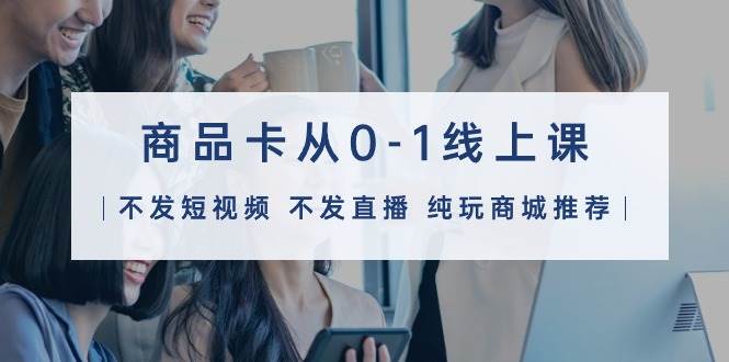 商品卡从0-1线上课（不发短视频 不发直播 纯玩商城推荐）32节课安创网-网创项目资源站-副业项目-创业项目-搞钱项目安创网