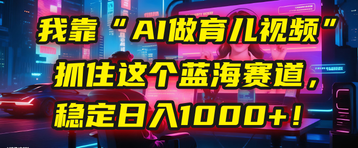 我靠“AI做育儿视频”，抓住这个蓝海赛道，稳定日入1000+！安创网-网创项目资源站-副业项目-创业项目-搞钱项目安创网