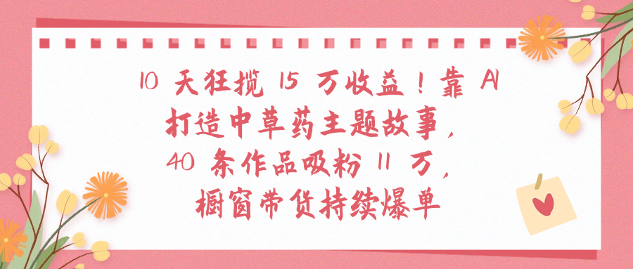 10天狂揽 15 万收益!靠 A打造中草药主题故事40 条作品吸粉11万橱窗带货持续爆单安创网-网创项目资源站-副业项目-创业项目-搞钱项目安创网
